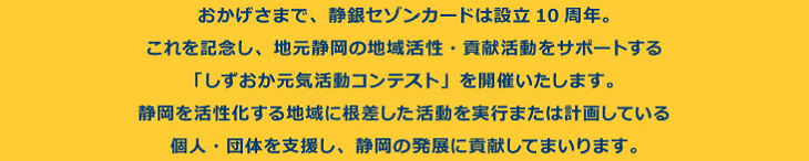 おかげさまで、静銀セゾンカードは設立10周年。これを記念し、地元静岡の地域活性・貢献活動をサポートする「しずおか元気活動コンテスト」を開催いたします。静岡を活性化する地域に根差した活動を実行または計画している個人・団体を支援し、静岡の発展に貢献してまいります。