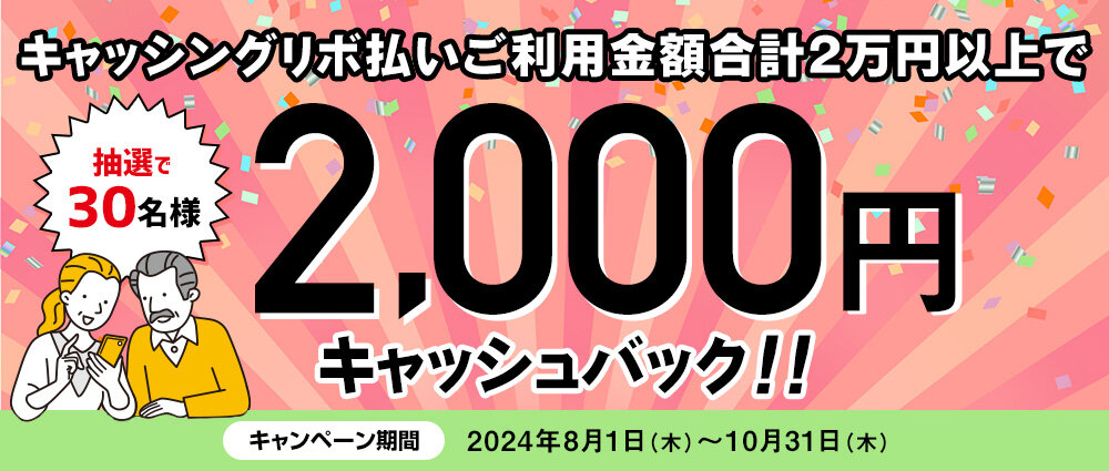 期間中、キャッシングリボ払い（リボ変更・リボ宣言を含む）ご利用金額合計20,000円以上の方の中から、抽選で30名様に2,000円キャッシュバックいたします。
☆お支払いコースを「ゆとりコース」にご登録いただいている方は、当選確率3倍！