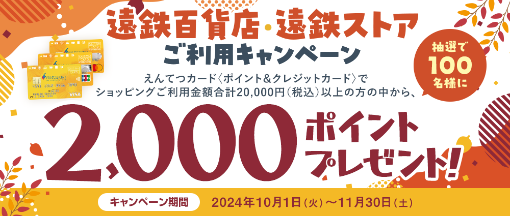 期間中、「遠鉄百貨店」「遠鉄ストア」でえんてつカード〈ポイント＆クレジットカード〉のショッピングご利用金額合計20,000円（税込）以上の方の中から、抽選で100名様にえんてつポイント2,000ポイントをプレゼントいたします。