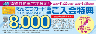 遠鉄グループである遠鉄自動車学校限定で、えんてつポイント最大8,000円分ptプレゼント
新規入会の特別キャンペーンを開催中
※詳細はリンク先の遠鉄自動車学校ホームページにある「入校の流れ・手続き」のバナーからご確認ください。