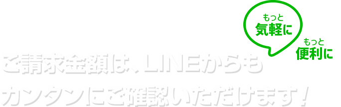 もっと気軽に！もっと便利に！ご請求金額は、LINEからもカンタンにご確認いただけます！